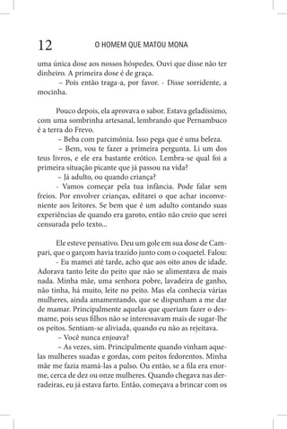 O HOMEM QUE MATOU MONA12
uma única dose aos nossos hóspedes. Ouvi que disse não ter
dinheiro. A primeira dose é de graça.
– Pois então traga-a, por favor. - Disse sorridente, a
mocinha.
Pouco depois, ela aprovava o sabor. Estava geladíssimo,
com uma sombrinha artesanal, lembrando que Pernambuco
é a terra do Frevo.
– Beba com parcimônia. Isso pega que é uma beleza.
– Bem, vou te fazer a primeira pergunta. Li um dos
teus livros, e ele era bastante erótico. Lembra-se qual foi a
primeira situação picante que já passou na vida?
– Já adulto, ou quando criança?
- Vamos começar pela tua infância. Pode falar sem
freios. Por envolver crianças, editarei o que achar inconve-
niente aos leitores. Se bem que é um adulto contando suas
experiências de quando era garoto, então não creio que serei
censurada pelo texto...
Ele esteve pensativo. Deu um gole em sua dose de Cam-
pari, que o garçom havia trazido junto com o coquetel. Falou:
- Eu mamei até tarde, acho que aos oito anos de idade.
Adorava tanto leite do peito que não se alimentava de mais
nada. Minha mãe, uma senhora pobre, lavadeira de ganho,
não tinha, há muito, leite no peito. Mas ela conhecia várias
mulheres, ainda amamentando, que se dispunham a me dar
de mamar. Principalmente aquelas que queriam fazer o des-
mame, pois seus filhos não se interessavam mais de sugar-lhe
os peitos. Sentiam-se aliviada, quando eu não as rejeitava.
– Você nunca enjoava?
– As vezes, sim. Principalmente quando vinham aque-
las mulheres suadas e gordas, com peitos fedorentos. Minha
mãe me fazia mamá-las a pulso. Ou então, se a fila era enor-
me, cerca de dez ou onze mulheres. Quando chegava nas der-
radeiras, eu já estava farto. Então, começava a brincar com os
 