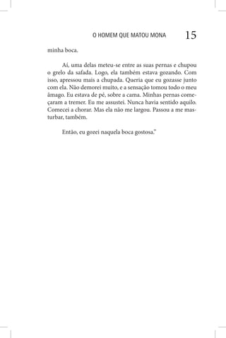O HOMEM QUE MATOU MONA 15
minha boca.
Aí, uma delas meteu-se entre as suas pernas e chupou
o grelo da safada. Logo, ela também estava gozando. Com
isso, apressou mais a chupada. Queria que eu gozasse junto
com ela. Não demorei muito, e a sensação tomou todo o meu
âmago. Eu estava de pé, sobre a cama. Minhas pernas come-
çaram a tremer. Eu me assustei. Nunca havia sentido aquilo.
Comecei a chorar. Mas ela não me largou. Passou a me mas-
turbar, também.
Então, eu gozei naquela boca gostosa.”
 