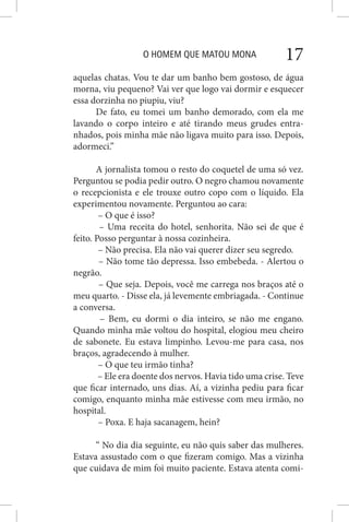 O HOMEM QUE MATOU MONA 17
aquelas chatas. Vou te dar um banho bem gostoso, de água
morna, viu pequeno? Vai ver que logo vai dormir e esquecer
essa dorzinha no piupiu, viu?
De fato, eu tomei um banho demorado, com ela me
lavando o corpo inteiro e até tirando meus grudes entra-
nhados, pois minha mãe não ligava muito para isso. Depois,
adormeci.”
A jornalista tomou o resto do coquetel de uma só vez.
Perguntou se podia pedir outro. O negro chamou novamente
o recepcionista e ele trouxe outro copo com o líquido. Ela
experimentou novamente. Perguntou ao cara:
– O que é isso?
– Uma receita do hotel, senhorita. Não sei de que é
feito. Posso perguntar à nossa cozinheira.
– Não precisa. Ela não vai querer dizer seu segredo.
– Não tome tão depressa. Isso embebeda. - Alertou o
negrão.
– Que seja. Depois, você me carrega nos braços até o
meu quarto. - Disse ela, já levemente embriagada. - Continue
a conversa.
– Bem, eu dormi o dia inteiro, se não me engano.
Quando minha mãe voltou do hospital, elogiou meu cheiro
de sabonete. Eu estava limpinho. Levou-me para casa, nos
braços, agradecendo à mulher.
– O que teu irmão tinha?
– Ele era doente dos nervos. Havia tido uma crise. Teve
que ficar internado, uns dias. Aí, a vizinha pediu para ficar
comigo, enquanto minha mãe estivesse com meu irmão, no
hospital.
– Poxa. E haja sacanagem, hein?
“ No dia dia seguinte, eu não quis saber das mulheres.
Estava assustado com o que fizeram comigo. Mas a vizinha
que cuidava de mim foi muito paciente. Estava atenta comi-
 