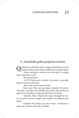 O HOMEM QUE MATOU MONA 23
3. Assediada pelos próprios irmãos
Quandoocaradohotelvoltou,onegroaindabebericavasua
dosedeCampari.Elesentou-sedefronteaoescritoredisse:
– Estive ouvindo a conversa de vocês dois. É verdade
tudo o que disse a ela?
– Por que duvida?
– Sei lá. Dizem que o senhor é pescador, e pescador
gosta de inventar histórias.
– Não tenho motivo para mentir.
- Tem razão. Mas juro que fiquei excitado. Por pouco
não fodi a mocinha. Ela também ficou afim, pois tentou me
agarrar lá no banheiro, enquanto lhe dava um banho.
– Entendo. Mas o importante é que conseguiu se con-
ter. Se quiser, posso te pagar uma trepada com alguma puta
daqui.
- Verdade? Faz tempos que não transo - Confessou o
rapaz, de cerca de vinte anos de idade.
 