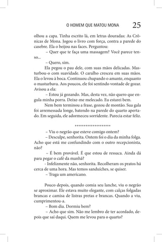 O HOMEM QUE MATOU MONA 25
olhou a capa. Tinha escrito lá, em letras douradas: As Crô-
nicas de Mona. Jogou o livro com força, contra a parede do
casebre. Ela o beijou nas faces. Perguntou:
– Quer que te faça uma massagem? Você parece ten-
so...
– Quero, sim.
Ela pegou o pau dele, com suas mãos delicadas. Mas-
turbou-o com suavidade. O caralho cresceu em suas mãos.
Ela o levou à boca. Continuou chupando o amante, enquanto
o masturbava. Aos poucos, ele foi sentindo vontade de gozar.
Avisou a ela:
– Estou já gozando. Mas, desta vez, não quero que en-
gula minha porra. Deixe-me melecado. Eu estarei bem.
Nem bem terminou a frase, gozou de montão. Sua gala
foi arremessada longe, batendo na parede do quarto aperta-
do. Em seguida, ele adormeceu sorridente. Parecia estar feliz.
********************
– Viu o negrão que esteve comigo ontem?
– Desculpe, senhorita. Ontem foi o dia da minha folga.
Acho que está me confundindo com o outro recepcionista,
não?
– É bem provável. É que estou de ressaca. Ainda dá
para pegar o café da manhã?
- Infelizmente não, senhorita. Recolheram os pratos há
cerca de uma hora. Mas temos sanduíches, se quiser.
– Traga um americano.
Pouco depois, quando comia seu lanche, viu o negrão
se aproximar. Ele estava muito elegante, com calças folgadas
brancas e camisa de listras pretas e brancas. Quando a viu,
cumprimentou-a.
– Bom dia. Dormiu bem?
– Acho que sim. Não me lembro de ter acordado, de-
pois que saí daqui. Quem me levou para o quarto?
 