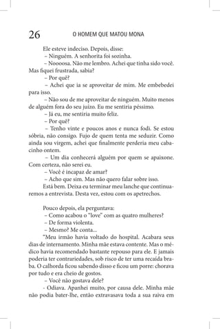 O HOMEM QUE MATOU MONA26
Ele esteve indeciso. Depois, disse:
– Ninguém. A senhorita foi sozinha.
– Noooosa. Não me lembro. Achei que tinha sido você.
Mas fiquei frustrada, sabia?
– Por quê?
– Achei que ia se aproveitar de mim. Me embebedei
para isso.
– Não sou de me aproveitar de ninguém. Muito menos
de alguém fora do seu juízo. Eu me sentiria péssimo.
– Já eu, me sentiria muito feliz.
– Por quê?
– Tenho vinte e poucos anos e nunca fodi. Se estou
sóbria, não consigo. Fujo de quem tenta me seduzir. Como
ainda sou virgem, achei que finalmente perderia meu caba-
cinho ontem.
– Um dia conhecerá alguém por quem se apaixone.
Com certeza, não serei eu.
– Você é incapaz de amar?
– Acho que sim. Mas não quero falar sobre isso.
Está bem. Deixa eu terminar meu lanche que continua-
remos a entrevista. Desta vez, estou com os apetrechos.
Pouco depois, ela perguntava:
– Como acabou o “love” com as quatro mulheres?
– De forma violenta.
– Mesmo? Me conta...
“Meu irmão havia voltado do hospital. Acabara seus
dias de internamento. Minha mãe estava contente. Mas o mé-
dico havia recomendado bastante repouso para ele. E jamais
poderia ter contrariedades, sob risco de ter uma recaída bra-
ba. O calhorda ficou sabendo disso e ficou um porre: chorava
por tudo e era cheio de gostos.
– Você não gostava dele?
- Odiava. Apanhei muito, por causa dele. Minha mãe
não podia bater-lhe, então extravasava toda a sua raiva em
 