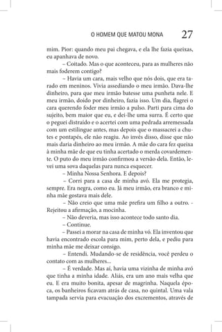 O HOMEM QUE MATOU MONA 27
mim. Pior: quando meu pai chegava, e ela lhe fazia queixas,
eu apanhava de novo.
– Coitado. Mas o que aconteceu, para as mulheres não
mais foderem contigo?
– Havia um cara, mais velho que nós dois, que era ta-
rado em meninos. Vivia assediando o meu irmão. Dava-lhe
dinheiro, para que meu irmão batesse uma punheta nele. E
meu irmão, doido por dinheiro, fazia isso. Um dia, flagrei o
cara querendo foder meu irmão a pulso. Parti para cima do
sujeito, bem maior que eu, e dei-lhe uma surra. É certo que
o peguei distraído e o acertei com uma pedrada arremessada
com um estilingue antes, mas depois que o massacrei a chu-
tes e pontapés, ele não reagiu. Ao invés disso, disse que não
mais daria dinheiro ao meu irmão. A mãe do cara fez queixa
à minha mãe de que eu tinha acertado o merda covardemen-
te. O puto do meu irmão confirmou a versão dela. Então, le-
vei uma sova daquelas para nunca esquecer.
– Minha Nossa Senhora. E depois?
– Corri para a casa de minha avó. Ela me protegia,
sempre. Era negra, como eu. Já meu irmão, era branco e mi-
nha mãe gostava mais dele.
– Não creio que uma mãe prefira um filho a outro. -
Rejeitou a afirmação, a mocinha.
– Não deveria, mas isso acontece todo santo dia.
– Continue.
– Passei a morar na casa de minha vó. Ela inventou que
havia encontrado escola para mim, perto dela, e pediu para
minha mãe me deixar consigo.
– Entendi. Mudando-se de residência, você perdeu o
contato com as mulheres...
– É verdade. Mas aí, havia uma vizinha de minha avó
que tinha a minha idade. Aliás, era um ano mais velha que
eu. E era muito bonita, apesar de magrinha. Naquela épo-
ca, os banheiros ficavam atrás de casa, no quintal. Uma vala
tampada servia para evacuação dos excrementos, através de
 