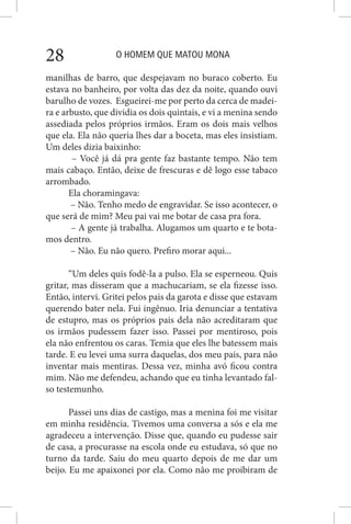 O HOMEM QUE MATOU MONA28
manilhas de barro, que despejavam no buraco coberto. Eu
estava no banheiro, por volta das dez da noite, quando ouvi
barulho de vozes. Esgueirei-me por perto da cerca de madei-
ra e arbusto, que dividia os dois quintais, e vi a menina sendo
assediada pelos próprios irmãos. Eram os dois mais velhos
que ela. Ela não queria lhes dar a boceta, mas eles insistiam.
Um deles dizia baixinho:
– Você já dá pra gente faz bastante tempo. Não tem
mais cabaço. Então, deixe de frescuras e dê logo esse tabaco
arrombado.
Ela choramingava:
– Não. Tenho medo de engravidar. Se isso acontecer, o
que será de mim? Meu pai vai me botar de casa pra fora.
– A gente já trabalha. Alugamos um quarto e te bota-
mos dentro.
– Não. Eu não quero. Prefiro morar aqui...
“Um deles quis fodê-la a pulso. Ela se esperneou. Quis
gritar, mas disseram que a machucariam, se ela fizesse isso.
Então, intervi. Gritei pelos pais da garota e disse que estavam
querendo bater nela. Fui ingênuo. Iria denunciar a tentativa
de estupro, mas os próprios pais dela não acreditaram que
os irmãos pudessem fazer isso. Passei por mentiroso, pois
ela não enfrentou os caras. Temia que eles lhe batessem mais
tarde. E eu levei uma surra daquelas, dos meu pais, para não
inventar mais mentiras. Dessa vez, minha avó ficou contra
mim. Não me defendeu, achando que eu tinha levantado fal-
so testemunho.
Passei uns dias de castigo, mas a menina foi me visitar
em minha residência. Tivemos uma conversa a sós e ela me
agradeceu a intervenção. Disse que, quando eu pudesse sair
de casa, a procurasse na escola onde eu estudava, só que no
turno da tarde. Saiu do meu quarto depois de me dar um
beijo. Eu me apaixonei por ela. Como não me proibiram de
 