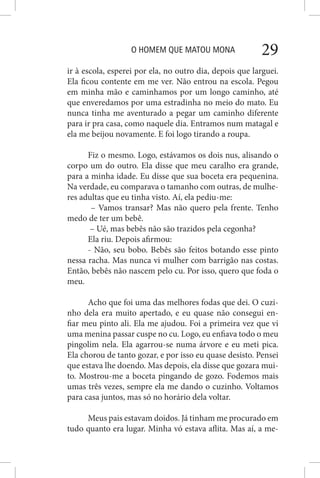 O HOMEM QUE MATOU MONA 29
ir à escola, esperei por ela, no outro dia, depois que larguei.
Ela ficou contente em me ver. Não entrou na escola. Pegou
em minha mão e caminhamos por um longo caminho, até
que enveredamos por uma estradinha no meio do mato. Eu
nunca tinha me aventurado a pegar um caminho diferente
para ir pra casa, como naquele dia. Entramos num matagal e
ela me beijou novamente. E foi logo tirando a roupa.
Fiz o mesmo. Logo, estávamos os dois nus, alisando o
corpo um do outro. Ela disse que meu caralho era grande,
para a minha idade. Eu disse que sua boceta era pequenina.
Na verdade, eu comparava o tamanho com outras, de mulhe-
res adultas que eu tinha visto. Aí, ela pediu-me:
– Vamos transar? Mas não quero pela frente. Tenho
medo de ter um bebê.
– Ué, mas bebês não são trazidos pela cegonha?
Ela riu. Depois afirmou:
- Não, seu bobo. Bebês são feitos botando esse pinto
nessa racha. Mas nunca vi mulher com barrigão nas costas.
Então, bebês não nascem pelo cu. Por isso, quero que foda o
meu.
Acho que foi uma das melhores fodas que dei. O cuzi-
nho dela era muito apertado, e eu quase não consegui en-
fiar meu pinto ali. Ela me ajudou. Foi a primeira vez que vi
uma menina passar cuspe no cu. Logo, eu enfiava todo o meu
pingolim nela. Ela agarrou-se numa árvore e eu meti pica.
Ela chorou de tanto gozar, e por isso eu quase desisto. Pensei
que estava lhe doendo. Mas depois, ela disse que gozara mui-
to. Mostrou-me a boceta pingando de gozo. Fodemos mais
umas três vezes, sempre ela me dando o cuzinho. Voltamos
para casa juntos, mas só no horário dela voltar.
Meus pais estavam doidos. Já tinham me procurado em
tudo quanto era lugar. Minha vó estava aflita. Mas aí, a me-
 