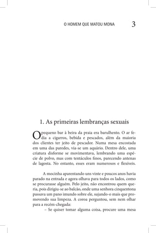 O HOMEM QUE MATOU MONA 3
1. As primeiras lembranças sexuais
Opequeno bar à beira da praia era barulhento. O ar fe-
dia a cigarros, bebida e pescados, além da maioria
dos clientes ter jeito de pescador. Numa mesa encostada
em uma das paredes, via-se um aquário. Dentro dele, uma
criatura disforme se movimentava, lembrando uma espé-
cie de polvo, mas com tentáculos finos, parecendo antenas
de lagosta. No entanto, esses eram numerosos e flexíveis.
A mocinha aparentando uns vinte e poucos anos havia
parado na entrada e agora olhava para todos os lados, como
se procurasse alguém. Pelo jeito, não encontrou quem que-
ria, pois dirigiu-se ao balcão, onde uma senhora cinquentona
passava um pano imundo sobre ele, sujando-o mais que pro-
movendo sua limpeza. A coroa perguntou, sem nem olhar
para a recém-chegada:
– Se quiser tomar alguma coisa, procure uma mesa
 