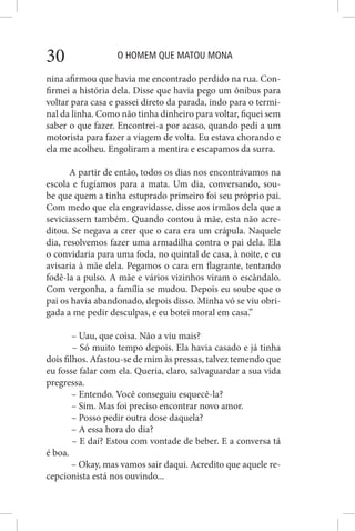 O HOMEM QUE MATOU MONA30
nina afirmou que havia me encontrado perdido na rua. Con-
firmei a história dela. Disse que havia pego um ônibus para
voltar para casa e passei direto da parada, indo para o termi-
nal da linha. Como não tinha dinheiro para voltar, fiquei sem
saber o que fazer. Encontrei-a por acaso, quando pedi a um
motorista para fazer a viagem de volta. Eu estava chorando e
ela me acolheu. Engoliram a mentira e escapamos da surra.
A partir de então, todos os dias nos encontrávamos na
escola e fugíamos para a mata. Um dia, conversando, sou-
be que quem a tinha estuprado primeiro foi seu próprio pai.
Com medo que ela engravidasse, disse aos irmãos dela que a
seviciassem também. Quando contou à mãe, esta não acre-
ditou. Se negava a crer que o cara era um crápula. Naquele
dia, resolvemos fazer uma armadilha contra o pai dela. Ela
o convidaria para uma foda, no quintal de casa, à noite, e eu
avisaria à mãe dela. Pegamos o cara em flagrante, tentando
fodê-la a pulso. A mãe e vários vizinhos viram o escândalo.
Com vergonha, a família se mudou. Depois eu soube que o
pai os havia abandonado, depois disso. Minha vó se viu obri-
gada a me pedir desculpas, e eu botei moral em casa.”
– Uau, que coisa. Não a viu mais?
– Só muito tempo depois. Ela havia casado e já tinha
dois filhos. Afastou-se de mim às pressas, talvez temendo que
eu fosse falar com ela. Queria, claro, salvaguardar a sua vida
pregressa.
– Entendo. Você conseguiu esquecê-la?
– Sim. Mas foi preciso encontrar novo amor.
– Posso pedir outra dose daquela?
– A essa hora do dia?
– E daí? Estou com vontade de beber. E a conversa tá
é boa.
– Okay, mas vamos sair daqui. Acredito que aquele re-
cepcionista está nos ouvindo...
 