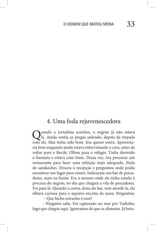 O HOMEM QUE MATOU MONA 33
4. Uma foda rejuvenescedora
Quando a jornalista acordou, o negrão já não estava
lá. Ainda sentia as pregas ardendo, depois da trepada
com ele. Mas tinha sido bom. Iria querer outra. Aproveita-
ria bem enquanto ainda estava entrevistando o cara, antes de
voltar para o Recife. Olhou para o relógio. Tinha dormido
o bastante e estava com fome. Dessa vez, iria procurar um
restaurante para fazer uma refeição mais adequada. Nada
de sanduíches. Desceu à recepção e perguntou onde podia
encontrar um lugar para comer. Indicaram um bar de pesca-
dores, mais na frente. Era o mesmo onde ela tinha estado à
procura do negrão, no dia que chegara a vila de pescadores.
Foi para lá. Quando a coroa, dona do bar, veio atendê-la, ela
olhava curiosa para o aquário encima da mesa. Perguntou:
– Que bicho estranho é esse?
- Ninguém sabe. Foi capturado no mar por Vadinho,
logo que chegou aqui. Ignoramos de que se alimenta. Já bota-
 