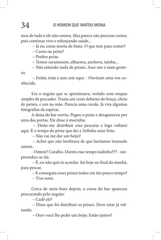 O HOMEM QUE MATOU MONA34
mos de tudo e ele não comeu. Mas parece não precisar comer,
pois continua vivo e esbanjando saúde...
– Já eu, estou morta de fome. O que tem para comer?
– Carne ou peixe?
– Prefiro peixe.
– Temos saramonete, albacora, anchova, tainha...
– Não entendo nada de peixes. Asse-me o mais gosto-
so.
– Então, trate e asse este aqui. - Ouviram uma voz co-
nhecida.
Era o negrão que se aproximava, vestido com roupas
simples de pescador. Trazia um cesto debaixo do braço, cheio
de peixes, e um na mão. Parecia uma cavala. Já vira algumas
fotografias da espécie.
A dona do bar sorriu. Pegou o peixe e desapareceu por
uma das portas. Ele disse à mocinha:
– Deixe-me distribuir essa pescaria e logo voltarei
aqui. É o tempo do peixe que dei a Zefinha estar frito.
– Não vai me dar um beijo?
– Achei que não lembrava de que havíamos transado
ontem.
- Ontem? Caralho. Dormi esse tempo todinho??? - sur-
preendeu-se ela.
– É, eu não quis te acordar. Saí hoje no final da manhã,
para pescar.
– E conseguiu esses peixes todos em tão pouco tempo?
– Tive sorte.
Cerca de meia hora depois, a coroa do bar apareceu
procurando pelo negrão:
– Cadê ele?
– Disse que foi distribuir os peixes. Deve estar já vol-
tando.
– Ouvi você lhe pedir um beijo. Estão juntos?
 