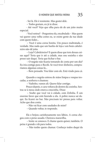 O HOMEM QUE MATOU MONA 35
- Sei lá. Ele é resistente. Mas gostei dele.
– Todos gostam, eu já te disse.
- Até você? Vejo que olha para ele de um jeito muito
especial.
- Você notou? - Perguntou ela, encabulada – Mas quem
vai querer uma velha como eu, se existe gente da tua idade
com quem foder...
– Você é uma coroa bonita. Um pouco maltratada, é
verdade. Mas nada que um banho de loja e um bom cabelei-
reiro não dê jeito.
– Loja? Cabeleireiro? E quem disse que tem dessas coi-
sas aqui? Teria que ir até a cidade, mas sou sozinha e não
posso sair daqui. Teria que fechar o bar.
– O negrão não ficaria tomando de conta por um dia?
Eu iria contigo para o Recife. Se você tiver dinheiro, compra-
ríamos algumas coisas lá...
– Bem pensado. Vou falar com ele. Está vindo para cá.
Quando o negrão entrou de mãos limpas e roupas tro-
cadas, a senhora o chamou:
– Vadinho, vamos ali. Quero falar contigo.
Pouco depois, o cara voltava de dentro da cozinha. Sen-
tou-se à mesa onde estava a mocinha. Disse:
– Soube que você vai à cidade, com Zefinha. É um
enorme favor que está fazendo a ela. A pobre nunca sai da-
qui. Eu ficarei no bar. Não precisam ter pressa para voltar.
Acho que dou conta.
– Não vai ficar com saudades de mim?
– Quando voltar, te respondo.
Ela o beijou carinhosamente nos lábios. A coroa che-
gou com o peixe assado. Cheirava maravilha.
– Sente-se conosco. E chame quem quiser, também. O
peixe é grande e dá para todos.
– Não tenho quem chamar. Conheço todos daqui da
 