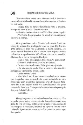 O HOMEM QUE MATOU MONA38
Tomasini olhou para o casal e fez um sinal. A prostituta
e o atendente do hotel foram embora, dizendo que voltariam
no outro dia.
– Diga a dona do bar que também só volto lá amanhã.
Não posso mais ir hoje. - Disse o escritor.
Assim que os dois saíram, a médica disse para o negrão:
– Você sabe do que preciso. Dê-me depressa, antes que
eu perca a criança.
O negrão tirou a calça. Ela nem o deixou se despir to-
talmente, aplicou-lhe um líquido verde na coxa. Ele deu um
grito arrastado, mas não desmoronou. Num instante, seu
cacete estava duríssimo. Ela o sentou com urgência numa
poltrona e se agachou com dificuldade entre as pernas dele.
Mamou-lhe o cacete com gula. Ele disse:
– Nunca mais havia precisado de mim. O que houve?
– Eu tinha um homem. Mas ele me deixou.
- Por que não me chamou? Sabe que eu te ajudaria...
– Eu não queria ajuda. Queria morrer. Mas não tive
coragem de tirar minha própria vida.
– Ama-o tanto assim?
- Não. Não é isso. É que estou cansada de usar os ou-
tros em prol de mim mesma. E não tenho mais dinheiro para
prosseguir com as minhas pesquisas. O padre Lázaro tam-
bém não. E sua esposa ainda está convalescente, não pode
nem andar. Isso, sem falar que ainda estamos sendo persegui-
dos pela Polícia Federal.
– Entendo...
O negrão gozou na boca da velha senhora uma vez. Em
seguida, gozou outras vezes, e ela não desperdiçava nem uma
gota do seu esperma. Então, demonstrando uma agilidade
incrível para a sua idade, levantou-se rápido e sentou-se no
colo dele. Apontou seu enorme caralho para a racha enruga-
da e pediu:
 