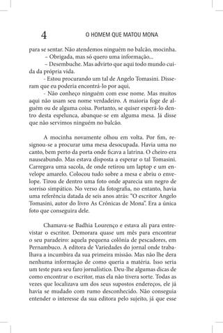 O HOMEM QUE MATOU MONA4
para se sentar. Não atendemos ninguém no balcão, mocinha.
– Obrigada, mas só quero uma informação...
– Desembuche. Mas advirto que aqui todo mundo cui-
da da própria vida.
- Estou procurando um tal de Angelo Tomasini. Disse-
ram que eu poderia encontrá-lo por aqui,
- Não conheço ninguém com esse nome. Mas muitos
aqui não usam seu nome verdadeiro. A maioria foge de al-
guém ou de alguma coisa. Portanto, se quiser esperá-lo den-
tro desta espelunca, abanque-se em alguma mesa. Já disse
que não servimos ninguém no balcão.
A mocinha novamente olhou em volta. Por fim, re-
signou-se a procurar uma mesa desocupada. Havia uma no
canto, bem perto da porta onde ficava a latrina. O cheiro era
nauseabundo. Mas estava disposta a esperar o tal Tomasini.
Carregava uma sacola, de onde retirou um laptop e um en-
velope amarelo. Colocou tudo sobre a mesa e abriu o enve-
lope. Tirou de dentro uma foto onde aparecia um negro de
sorriso simpático. No verso da fotografia, no entanto, havia
uma referência datada de seis anos atrás: “O escritor Angelo
Tomasini, autor do livro As Crônicas de Mona”. Era a única
foto que conseguira dele.
Chamava-se Badhia Lourenço e estava ali para entre-
vistar o escritor. Demorara quase um mês para encontrar
o seu paradeiro: aquela pequena colônia de pescadores, em
Pernambuco. A editora de Variedades do jornal onde traba-
lhava a incumbira da sua primeira missão. Mas não lhe dera
nenhuma informação de como queria a matéria. Isso seria
um teste para seu faro jornalístico. Deu-lhe algumas dicas de
como encontrar o escritor, mas ela não tivera sorte. Todas as
vezes que localizava um dos seus supostos endereços, ele já
havia se mudado com rumo desconhecido. Não conseguia
entender o interesse da sua editora pelo sujeito, já que esse
 
