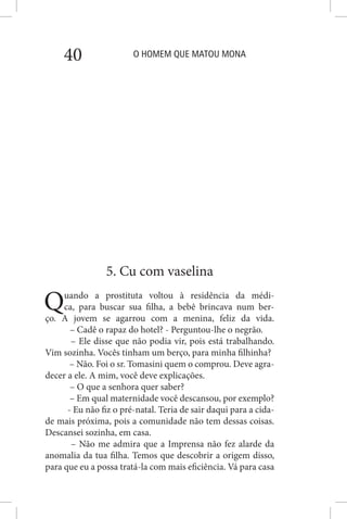 O HOMEM QUE MATOU MONA40
5. Cu com vaselina
Quando a prostituta voltou à residência da médi-
ca, para buscar sua filha, a bebê brincava num ber-
ço. A jovem se agarrou com a menina, feliz da vida.
– Cadê o rapaz do hotel? - Perguntou-lhe o negrão.
– Ele disse que não podia vir, pois está trabalhando.
Vim sozinha. Vocês tinham um berço, para minha filhinha?
– Não. Foi o sr. Tomasini quem o comprou. Deve agra-
decer a ele. A mim, você deve explicações.
– O que a senhora quer saber?
– Em qual maternidade você descansou, por exemplo?
- Eu não fiz o pré-natal. Teria de sair daqui para a cida-
de mais próxima, pois a comunidade não tem dessas coisas.
Descansei sozinha, em casa.
– Não me admira que a Imprensa não fez alarde da
anomalia da tua filha. Temos que descobrir a origem disso,
para que eu a possa tratá-la com mais eficiência. Vá para casa
 