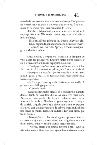 O HOMEM QUE MATOU MONA 41
e cuide da tua menina. Mas deixe teu endereço. Vou precisar
fazer uma série de exames em você e na menina. É só a de-
mora de eu trazer meus equipamentos do Recife.
- Está bem. Mas o Vadinho sabe onde me encontrar. É
só perguntar a ele. Não recebo cartas, logo não sei direito o
meu endereço.
– Ela é analfabeta, pelo que sei. Depois te levo até ela.
– Estou enganada, ou a senhora está bem mais jovem?
– Bondade sua, querida. Apenas, retoquei a maquia-
gem. - Mentiu a médica.
Pouco depois, o negrão e a prostituta se dirigiam de
volta à vila dos pescadores. Estavam juntos numa bicicleta e
ele a levava, com a filha, no bagageiro. Ela disse:
– Obrigada, seu Vadinho, por cuidar da minha filha.
Estou tão feliz! Posso retribuir, de alguma forma, ao senhor?
– Não precisa. Fico feliz por ter ajudado a salvar a me-
nina. Segundo a médica, se demorássemos mais um pouco, a
teríamos perdido.
– Já é a segunda vez que ela precisou ser socorrida. A
primeira vez, foi logo que nasceu.
– O que ela teve?
- Nasceu sem um dos braços, só o cotoquinho. E muito
doente, também. Vomitava direto. Aí, eu a levei para dona
Amara, a rezadeira da vila. Aquela mulher é uma bruxa.
Mas uma bruxa boa. Mandou eu pegar um pouco da água
do aquário daquele polvo, que dizem que o senhor pescou.
Misturou com umas ervas e deu de beber à menina. Ela ficou
boa quase na mesma hora, seu Vadinho. Por falar nisso, que
bicho é aquele?
– Não sei, Sandra. Já chamei algumas pessoas estudio-
sas para me ajudarem a descobrir, mas ninguém soube me
dizer. Talvez, a doutora saiba. Nunca perguntei a ela.
– Na vila, dizem que aquela doutora é má. - Que ela
não saiba que eu disse isso, pois agora devo a vida da minha
 
