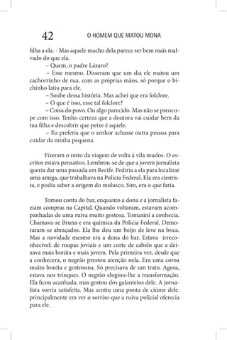 O HOMEM QUE MATOU MONA42
filha a ela. - Mas aquele macho dela parece ser bem mais mal-
vado do que ela.
– Quem, o padre Lázaro?
– Esse mesmo. Disseram que um dia ele matou um
cachorrinho de rua, com as próprias mãos, só porque o bi-
chinho latiu para ele.
– Soube dessa história. Mas achei que era folclore.
– O que é isso, esse tal folclore?
– Coisa do povo. Ou algo parecido. Mas não se preocu-
pe com isso. Tenho certeza que a doutora vai cuidar bem da
tua filha e descobrir que peixe é aquele.
– Eu preferia que o senhor achasse outra pessoa para
cuidar da minha pequena.
Fizeram o resto da viagem de volta à vila mudos. O es-
critor estava pensativo. Lembrou-se de que a jovem jornalista
queria dar uma passada em Recife. Pediria a ela para localizar
uma amiga, que trabalhava na Polícia Federal. Ela era cientis-
ta, e podia saber a origem do molusco. Sim, era o que faria.
Tomou conta do bar, enquanto a dona e a jornalista fa-
ziam compras na Capital. Quando voltaram, estavam acom-
panhadas de uma ruiva muito gostosa. Tomasini a conhecia.
Chamava-se Bruna e era química da Polícia Federal. Demo-
raram-se abraçados. Ela lhe deu um beijo de leve na boca.
Mas a novidade mesmo era a dona do bar. Estava irreco-
nhecível: de roupas joviais e um corte de cabelo que a dei-
xava mais bonita e mais jovem. Pela primeira vez, desde que
a conhecera, o negrão prestou atenção nela. Era uma coroa
muito bonita e gostosona. Só precisava de um trato. Agora,
estava nos trinques. O negrão elogiou-lhe a transformação.
Ela ficou acanhada, mas gostou dos galanteios dele. A jorna-
lista sorria satisfeita. Mas sentiu uma ponta de ciúme dele.
principalmente em ver o sorriso que a ruiva policial oferecia
para ele.
 