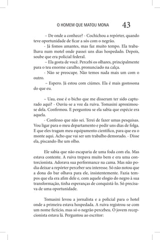 O HOMEM QUE MATOU MONA 43
– De onde a conhece? - Cochichou a repórter, quando
teve oportunidade de ficar a sós com o negrão.
- Já fomos amantes, mas faz muito tempo. Ela traba-
lhava num motel onde passei uns dias hospedado. Depois,
soube que era policial federal.
– Ela gosta de você. Percebi os olhares, principalmente
para o teu enorme caralho, pronunciado na calça.
- Não se preocupe. Não temos nada mais um com o
outro.
– Espero. Já estou com ciúmes. Ela é mais gostosona
do que eu.
– Uau, esse é o bicho que me disseram ter sido captu-
rado aqui? - Ouviu-se a voz da ruiva. Tomasini aproximou-
se dela. Confirmou. E perguntou se ela sabia que espécie era
aquela.
- Confesso que não sei. Terei de fazer umas pesquisas.
Vou ligar para o meu departamento e pedir uns dias de folga.
E que eles tragam meu equipamento científico, para que eu o
monte aqui. Acho que vai ser um trabalho demorado. - Disse
ela, piscando-lhe um olho.
Ele sabia que não escaparia de uma foda com ela. Mas
estava contente. A ruiva trepava muito bem e era uma con-
torcionista. Adorava sua performance na cama. Mas não po-
dia deixar a repórter perceber seu interesse. Só não notou que
a dona do bar olhava para ele, insistentemente. Fazia tem-
pos que ela era afim dele e, com aquele elogio do negro à sua
transformação, tinha esperanças de conquistá-lo. Só precisa-
va de uma oportunidade.
Tomasini levou a jornalista e a policial para o hotel
onde a primeira estava hospedada. A ruiva registrou-se com
um nome fictício, mas só o negrão percebeu. O jovem recep-
cionista estava lá. Perguntou ao escritor:
 