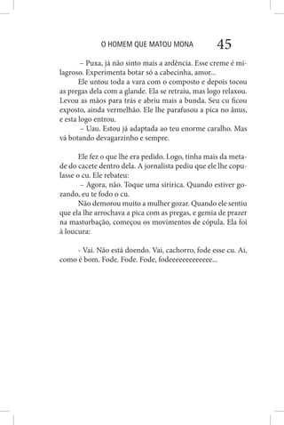 O HOMEM QUE MATOU MONA 45
– Puxa, já não sinto mais a ardência. Esse creme é mi-
lagroso. Experimenta botar só a cabecinha, amor...
Ele untou toda a vara com o composto e depois tocou
as pregas dela com a glande. Ela se retraiu, mas logo relaxou.
Levou as mãos para trás e abriu mais a bunda. Seu cu ficou
exposto, ainda vermelhão. Ele lhe parafusou a pica no ânus,
e esta logo entrou.
– Uau. Estou já adaptada ao teu enorme caralho. Mas
vá botando devagarzinho e sempre.
Ele fez o que lhe era pedido. Logo, tinha mais da meta-
de do cacete dentro dela. A jornalista pediu que ele lhe copu-
lasse o cu. Ele rebateu:
– Agora, não. Toque uma siririca. Quando estiver go-
zando, eu te fodo o cu.
Não demorou muito a mulher gozar. Quando ele sentiu
que ela lhe arrochava a pica com as pregas, e gemia de prazer
na masturbação, começou os movimentos de cópula. Ela foi
à loucura:
- Vai. Não está doendo. Vai, cachorro, fode esse cu. Ai,
como é bom. Fode. Fode. Fode, fodeeeeeeeeeeeee...
 