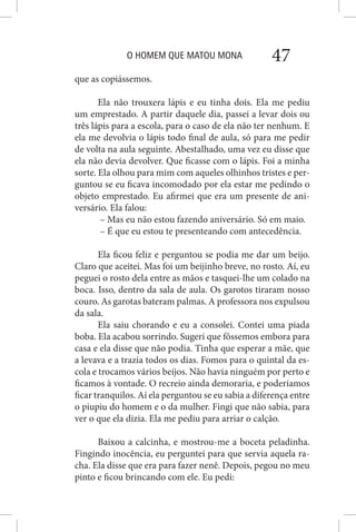 O HOMEM QUE MATOU MONA 47
que as copiássemos.
Ela não trouxera lápis e eu tinha dois. Ela me pediu
um emprestado. A partir daquele dia, passei a levar dois ou
três lápis para a escola, para o caso de ela não ter nenhum. E
ela me devolvia o lápis todo final de aula, só para me pedir
de volta na aula seguinte. Abestalhado, uma vez eu disse que
ela não devia devolver. Que ficasse com o lápis. Foi a minha
sorte. Ela olhou para mim com aqueles olhinhos tristes e per-
guntou se eu ficava incomodado por ela estar me pedindo o
objeto emprestado. Eu afirmei que era um presente de ani-
versário. Ela falou:
– Mas eu não estou fazendo aniversário. Só em maio.
– É que eu estou te presenteando com antecedência.
Ela ficou feliz e perguntou se podia me dar um beijo.
Claro que aceitei. Mas foi um beijinho breve, no rosto. Aí, eu
peguei o rosto dela entre as mãos e tasquei-lhe um colado na
boca. Isso, dentro da sala de aula. Os garotos tiraram nosso
couro. As garotas bateram palmas. A professora nos expulsou
da sala.
Ela saiu chorando e eu a consolei. Contei uma piada
boba. Ela acabou sorrindo. Sugeri que fôssemos embora para
casa e ela disse que não podia. Tinha que esperar a mãe, que
a levava e a trazia todos os dias. Fomos para o quintal da es-
cola e trocamos vários beijos. Não havia ninguém por perto e
ficamos à vontade. O recreio ainda demoraria, e poderíamos
ficar tranquilos. Aí ela perguntou se eu sabia a diferença entre
o piupiu do homem e o da mulher. Fingi que não sabia, para
ver o que ela dizia. Ela me pediu para arriar o calção.
Baixou a calcinha, e mostrou-me a boceta peladinha.
Fingindo inocência, eu perguntei para que servia aquela ra-
cha. Ela disse que era para fazer nenê. Depois, pegou no meu
pinto e ficou brincando com ele. Eu pedi:
 