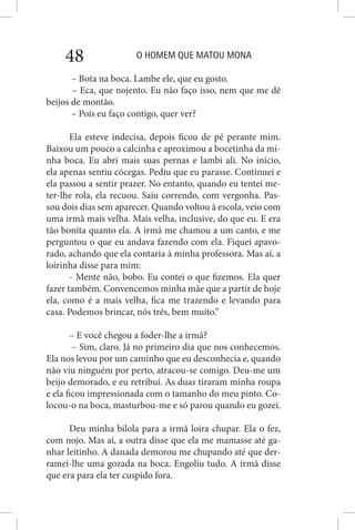 O HOMEM QUE MATOU MONA48
– Bota na boca. Lambe ele, que eu gosto.
– Eca, que nojento. Eu não faço isso, nem que me dê
beijos de montão.
– Pois eu faço contigo, quer ver?
Ela esteve indecisa, depois ficou de pé perante mim.
Baixou um pouco a calcinha e aproximou a bocetinha da mi-
nha boca. Eu abri mais suas pernas e lambi ali. No início,
ela apenas sentiu cócegas. Pediu que eu parasse. Continuei e
ela passou a sentir prazer. No entanto, quando eu tentei me-
ter-lhe rola, ela recuou. Saiu correndo, com vergonha. Pas-
sou dois dias sem aparecer. Quando voltou à escola, veio com
uma irmã mais velha. Mais velha, inclusive, do que eu. E era
tão bonita quanto ela. A irmã me chamou a um canto, e me
perguntou o que eu andava fazendo com ela. Fiquei apavo-
rado, achando que ela contaria à minha professora. Mas aí, a
loirinha disse para mim:
- Mente não, bobo. Eu contei o que fizemos. Ela quer
fazer também. Convencemos minha mãe que a partir de hoje
ela, como é a mais velha, fica me trazendo e levando para
casa. Podemos brincar, nós três, bem muito.”
– E você chegou a foder-lhe a irmã?
– Sim, claro. Já no primeiro dia que nos conhecemos.
Ela nos levou por um caminho que eu desconhecia e, quando
não viu ninguém por perto, atracou-se comigo. Deu-me um
beijo demorado, e eu retribuí. As duas tiraram minha roupa
e ela ficou impressionada com o tamanho do meu pinto. Co-
locou-o na boca, masturbou-me e só parou quando eu gozei.
Deu minha bilola para a irmã loira chupar. Ela o fez,
com nojo. Mas aí, a outra disse que ela me mamasse até ga-
nhar leitinho. A danada demorou me chupando até que der-
ramei-lhe uma gozada na boca. Engoliu tudo. A irmã disse
que era para ela ter cuspido fora.
 
