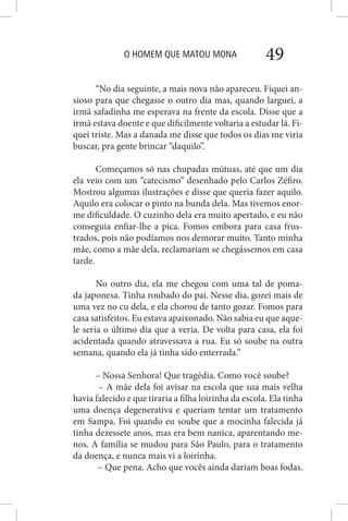 O HOMEM QUE MATOU MONA 49
“No dia seguinte, a mais nova não apareceu. Fiquei an-
sioso para que chegasse o outro dia mas, quando larguei, a
irmã safadinha me esperava na frente da escola. Disse que a
irmã estava doente e que dificilmente voltaria a estudar lá. Fi-
quei triste. Mas a danada me disse que todos os dias me viria
buscar, pra gente brincar “daquilo”.
Começamos só nas chupadas mútuas, até que um dia
ela veio com um “catecismo” desenhado pelo Carlos Zéfiro.
Mostrou algumas ilustrações e disse que queria fazer aquilo.
Aquilo era colocar o pinto na bunda dela. Mas tivemos enor-
me dificuldade. O cuzinho dela era muito apertado, e eu não
conseguia enfiar-lhe a pica. Fomos embora para casa frus-
trados, pois não podíamos nos demorar muito. Tanto minha
mãe, como a mãe dela, reclamariam se chegássemos em casa
tarde.
No outro dia, ela me chegou com uma tal de poma-
da japonesa. Tinha roubado do pai. Nesse dia, gozei mais de
uma vez no cu dela, e ela chorou de tanto gozar. Fomos para
casa satisfeitos. Eu estava apaixonado. Não sabia eu que aque-
le seria o último dia que a veria. De volta para casa, ela foi
acidentada quando atravessava a rua. Eu só soube na outra
semana, quando ela já tinha sido enterrada.”
– Nossa Senhora! Que tragédia. Como você soube?
– A mãe dela foi avisar na escola que sua mais velha
havia falecido e que tiraria a filha loirinha da escola. Ela tinha
uma doença degenerativa e queriam tentar um tratamento
em Sampa. Foi quando eu soube que a mocinha falecida já
tinha dezessete anos, mas era bem nanica, aparentando me-
nos. A família se mudou para São Paulo, para o tratamento
da doença, e nunca mais vi a loirinha.
– Que pena. Acho que vocês ainda dariam boas fodas.
 