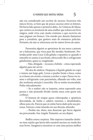 O HOMEM QUE MATOU MONA 5
não era considerado um escritor de sucesso. Escrevera três
únicos livros, se bem que de pouco sucesso entre os leitores.
Ela havia lido apenas o primeiro deles, As Crônicas de Mona,
que contava as aventuras de uma mulher que achara um livro
mágico, onde vivia com muito erotismo o que escrevia em
suas páginas em branco. Um enredo por demais fantasioso
para a jornalista, que gostava mais de romances policiais.
Portanto, ela não se interessou em ler outros livros do autor.
Pressentiu alguém se aproximar de sua mesa e pensou
ser a balconista, que viera para lhe atender, finalmente. Pre-
tendia pedir uma Coca-Cola gelada e espantou-se quando o
estranho se sentou à sua frente, oferecendo-lhe o refrigerante
geladíssimo, quase se congelando.
– Não, obrigada – recusou a bebida – estou esperando
alguém para me servir.
Ele deu de ombros. Despejou o líquido gelado no copo
e tomou um largo gole. Levou o punho frente a boca, como
se evitasse um arroto, e tornou a encher o copo. Dessa vez to-
mou o refrigerante com parcimônia, olhando em volta, sem
dar nenhuma atenção à mocinha. Ela se sentiu incomodada.
Pediu educadamente:
– Se o senhor não se importa, estou esperando uma
pessoa e não pretendo dividir minha mesa com quem não
conheço.
O homem de roupas quase esfarrapadas e aparência
descuidada, de barba e cabelos enormes e desalinhados,
olhou para ela. Parecia que só então havia dado pela sua pre-
sença. Esticou a mão imunda em sua direção, dizendo:
– Perdoe-me, dona, mas disseram que havia alguém
me procurando. Sou Angelo Tomasini, ao seu dispor.
Badhia estava surpresa. Não esperava tamanho deslei-
xo num sujeito que havia tido razoável sucesso na venda dos
seus livros. Imaginava encontrar-se com uma pessoa melhor
 