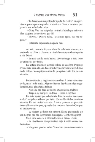 O HOMEM QUE MATOU MONA 51
– Te daremos uma polpuda “ajuda de custos”, não pre-
cisa se preocupar em ganhar dinheiro. - Disse a morena, que
parecia ser a chefe da ruiva.
– Okay. Vou me hospedar no único hotel que existe na
ilha. Alguma de vocês vai par lá?
– Eu vou. - Disse a ruiva. - Mas não agora. Vai me es-
perar?
– Estarei te esperando naquele bar.
Ao sair, no entanto, a mulher de cabelos enormes, ar-
rastando no chão, o chamou atrás do barraco, onde ninguém
a via. Disse:
– Eu não confio nessa ruiva. Leve contigo o meu livro
de crônicas, por favor.
Ele esteve indeciso, depois voltou ao casebre. Pegou o
livro e saiu com ele. As duas mulheres estavam se decidindo
onde colocar os equipamentos de pesquisa e não lhe deram
atenção.
Pouco depois, o negrão estava no bar. A dona veio aten-
dê-lo, mais linda ainda. Alguns clientes lhe diziam alguns ga-
lanteios, mas ela apenas falava:
– Não sou pro bico de vocês. Quero coisa melhor.
– Traga o de sempre, lindona. - Disse o escritor.
Ela saiu quase que rebolando. Estava muito mais sen-
sual. O negrão a olhava por trás. Nunca lhe tinha prestado
atenção. Ela era muito boazuda. A dona pareceu ter percebi-
do os olhares dele pois, quando lhe trouxe a dose de Campa-
ri, insinuou-se:
– A viagem de hoje me cansou. Estou precisando de
um negrão pra me fazer umas massagens. Conhece algum?
Mais uma vez, ele a olhou de cima a baixo. Disse:
– Se não tivesse compromisso hoje à noite, eu me vo-
luntariava.
– Ninguém precisa saber. Vou dizer que estou cansada
 