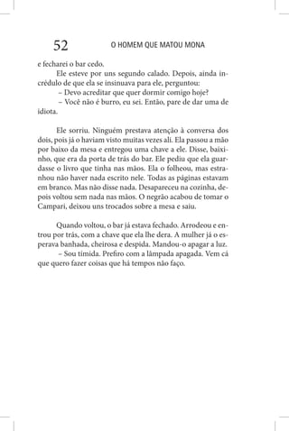 O HOMEM QUE MATOU MONA52
e fecharei o bar cedo.
Ele esteve por uns segundo calado. Depois, ainda in-
crédulo de que ela se insinuava para ele, perguntou:
– Devo acreditar que quer dormir comigo hoje?
– Você não é burro, eu sei. Então, pare de dar uma de
idiota.
Ele sorriu. Ninguém prestava atenção à conversa dos
dois, pois já o haviam visto muitas vezes ali. Ela passou a mão
por baixo da mesa e entregou uma chave a ele. Disse, baixi-
nho, que era da porta de trás do bar. Ele pediu que ela guar-
dasse o livro que tinha nas mãos. Ela o folheou, mas estra-
nhou não haver nada escrito nele. Todas as páginas estavam
em branco. Mas não disse nada. Desapareceu na cozinha, de-
pois voltou sem nada nas mãos. O negrão acabou de tomar o
Campari, deixou uns trocados sobre a mesa e saiu.
Quando voltou, o bar já estava fechado. Arrodeou e en-
trou por trás, com a chave que ela lhe dera. A mulher já o es-
perava banhada, cheirosa e despida. Mandou-o apagar a luz.
– Sou tímida. Prefiro com a lâmpada apagada. Vem cá
que quero fazer coisas que há tempos não faço.
 