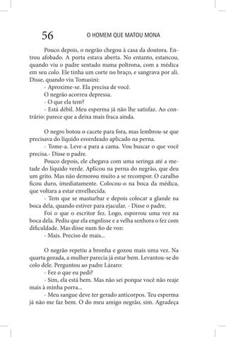 O HOMEM QUE MATOU MONA56
Pouco depois, o negrão chegou à casa da doutora. En-
trou afobado. A porta estava aberta. No entanto, estancou,
quando viu o padre sentado numa poltrona, com a médica
em seu colo. Ele tinha um corte no braço, e sangrava por ali.
Disse, quando viu Tomasini:
- Aproxime-se. Ela precisa de você.
O negrão acorreu depressa.
- O que ela tem?
- Está débil. Meu esperma já não lhe satisfaz. Ao con-
trário: parece que a deixa mais fraca ainda.
O negro botou o cacete para fora, mas lembrou-se que
precisava do líquido esverdeado aplicado na perna.
- Tome-a. Leve-a para a cama. Vou buscar o que você
precisa.- Disse o padre.
Pouco depois, ele chegava com uma seringa até a me-
tade do líquido verde. Aplicou na perna do negrão, que deu
um grito. Mas não demorou muito a se recompor. O caralho
ficou duro, imediatamente. Colocou-o na boca da médica,
que voltara a estar envelhecida.
- Tem que se masturbar e depois colocar a glande na
boca dela, quando estiver para ejacular. - Disse o padre.
Foi o que o escritor fez. Logo, esporrou uma vez na
boca dela. Pediu que ela engolisse e a velha senhora o fez com
dificuldade. Mas disse num fio de voz:
- Mais. Preciso de mais...
O negrão repetiu a bronha e gozou mais uma vez. Na
quarta gozada, a mulher parecia já estar bem. Levantou-se do
colo dele. Perguntou ao padre Lázaro:
- Fez o que eu pedi?
- Sim, ela está bem. Mas não sei porque você não reaje
mais à minha porra...
- Meu sangue deve ter gerado anticorpos. Teu esperma
já não me faz bem. O do meu amigo negrão, sim. Agradeça
 