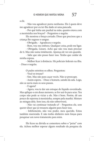 O HOMEM QUE MATOU MONA 57
a ele.
- Não vou agradecer porra nenhuma. Ele é quem deve
me agradecer por eu ter-lhe dado só uma pancada.
- Por quê tinha um punhal na mão, quanto estava com
a menininha nos braços? - Perguntou o negrão.
Ele mostrou o braço cortado. Disse que precisou que a
criança lhe sugasse o sangue.
- Obrigado. - Agradeceu o negrão.
- Bem, vou-me embora. Qualquer coisa, pode me ligar.
- Obrigada, Lázaro. Acho que não vou mais precisar
de ti. Mas não suma totalmente. Apareça de vez em quando.
- Sabe que não posso fazer isso. Tenho que cuidar da
minha esposa.
- Melhor ficar à distância. Há policiais federais na ilha.
- Disse o negrão.
O padre estreitou os olhos. Perguntou:
- Você os trouxe?
- Sim. Mas não para caçar vocês. Não se preocupe.
- Assim espero. - Disse o homem, saindo da sala. Logo,
não se ouvia mais os seus passos.
- E agora?
- Agora, vou te dar um estoque do líquido esverdeado.
Mas aplique-o em doses menores, se for usá-lo para sexo. Teu
corpo não pode se viciar a ele. Não é bom. Porém, dê um
pouco de esperma à menininha, sempre pela manhã. Misture
ao mingau dela. Sem isso, ela não sobreviverá.
- Não vai continuar tratando-a? - Perguntou ele, sem
querer dizer que já trouxera alguém para fazer isso.
- Infelizmente, não vou poder, meu querido. Estou
também morrendo. E não tenho dinheiro nem forças para
pesquisar um novo tratamento para mim.
Ele ficou na dúvida se comentava sobre o “peixe” com
ela. Achou melhor esperar algum resultado da pesquisa da
 