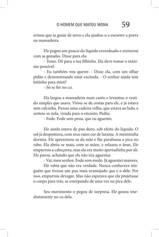 O HOMEM QUE MATOU MONA 59
avisou que ia gozar de novo e ela ajudou-o a escorrer a porra
na mamadeira.
Ele pegou um pouco do líquido esverdeado e misturou
com as gozadas. Disse para ela:
- Tome. Dê para a tua filhinha. Ela deve tomar o máxi-
mo possível.
- Eu também vou querer. - Disse ela, com um olhar
pidão e demonstrando estar excitada. - O senhor ainda tem
leitinho para mim?
- Só se for no cu.
Ela largou a mamadeira num canto e levantou o vesti-
do simples que usava. Virou-se de costas para ele, e já estava
sem calcinha. Puxou uma cadeira velha, que estava ao lado, e
sentou-se nela, virada para o encosto. Pediu:
- Fode. Fode sem pena, que eu aguento.
Ele ainda estava de pau duro, sob efeito do líquido. O
sol já despontava, com seus raios cor de laranja. A menininha
dormia. Ele aproximou-se da mãe e lhe parafusou a pica no
rabo. Ela abriu-se mais, com as mãos, e relaxou o ânus. Ele
empurrou a cabeçorra, mas ela era muito apertadinha por ali.
Ele parou, achando que ela não iria aguentar.
- Vai, meu senhor. Fode sem medo. Já aguentei maiores.
Ele sabia que não era verdade. Nunca conhecera nin-
guém que tivesse um pau mais avantajado que e o dele. Por
isso, empurrou devagar. Mas não esperava que ela projetasse
o corpo para trás, se estrepando de uma vez na pica dele.
Seu movimento o pegou de surpresa. Ele gozou ime-
diatamente no cu dela.
 