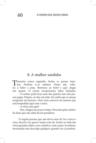O HOMEM QUE MATOU MONA60
8. A mulher-sanduba
Tomasini estava esgotado. Sentia as pernas bam-
bas. Preferiu ir-se embora. Outro dia, volta-
ria a foder a puta. Retornou ao hotel e quis alugar
um quarto. O jovem recepcionista falou baixinho:
- O senhor pode ficar num dos quartos mas não pre-
cisa pagar. Depois, eu dou um jeito. Eu soube que as moças
ocuparam teu barraco. Ouvi uma conversa da morena que
está hospedada aqui com a ruiva.
- A ruiva está aqui?
- Sim, chegou faz pouco tempo. Procurou pelo senhor.
Eu disse que não sabia do teu paradeiro.
O negrão pensou que não devia estar ali. Se a ruiva o
visse, decerto iria querer trepar com ele. Sentia-se mole das
várias gozadas dadas: com a médica e com a puta. Ia embora,
inventando uma desculpa qualquer, quando viu a jornalista.
 