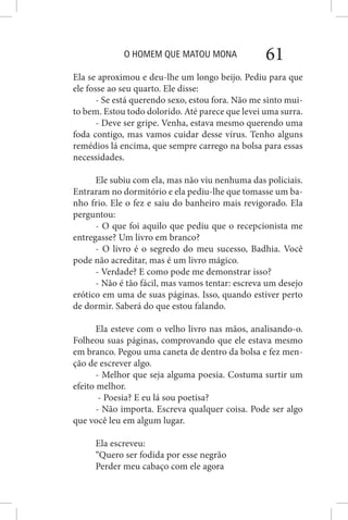 O HOMEM QUE MATOU MONA 61
Ela se aproximou e deu-lhe um longo beijo. Pediu para que
ele fosse ao seu quarto. Ele disse:
- Se está querendo sexo, estou fora. Não me sinto mui-
to bem. Estou todo dolorido. Até parece que levei uma surra.
- Deve ser gripe. Venha, estava mesmo querendo uma
foda contigo, mas vamos cuidar desse vírus. Tenho alguns
remédios lá encima, que sempre carrego na bolsa para essas
necessidades.
Ele subiu com ela, mas não viu nenhuma das policiais.
Entraram no dormitório e ela pediu-lhe que tomasse um ba-
nho frio. Ele o fez e saiu do banheiro mais revigorado. Ela
perguntou:
- O que foi aquilo que pediu que o recepcionista me
entregasse? Um livro em branco?
- O livro é o segredo do meu sucesso, Badhia. Você
pode não acreditar, mas é um livro mágico.
- Verdade? E como pode me demonstrar isso?
- Não é tão fácil, mas vamos tentar: escreva um desejo
erótico em uma de suas páginas. Isso, quando estiver perto
de dormir. Saberá do que estou falando.
Ela esteve com o velho livro nas mãos, analisando-o.
Folheou suas páginas, comprovando que ele estava mesmo
em branco. Pegou uma caneta de dentro da bolsa e fez men-
ção de escrever algo.
- Melhor que seja alguma poesia. Costuma surtir um
efeito melhor.
- Poesia? E eu lá sou poetisa?
- Não importa. Escreva qualquer coisa. Pode ser algo
que você leu em algum lugar.
Ela escreveu:
“Quero ser fodida por esse negrão
Perder meu cabaço com ele agora
 