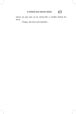 O HOMEM QUE MATOU MONA 65
salvar, eis que este, já nu, meteu-lhe o caralho dentro da
boca.
- Chupa. Até tirar meu leitinho...
 