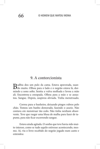O HOMEM QUE MATOU MONA66
9. A contorcionista
Badhia deu um pulo da cama. Estava apavorada, suan-
do muito. Olhou para o lado e o negrão estava lá, dor-
mindo a sono solto. Sentiu a vulva molhada e levou a mão
ali. Encontrou-a ensopada. Olhou para a mão e se assus-
tou. Sangue. Depois, suspirou aliviada. Tinha menstruado.
Correu para o banheiro, deixando pingos rubros pelo
chão. Tomou um banho demorado, fazendo o asseio. Não
contava em menstruar tão cedo. Não tinha nenhum absor-
vente. Teve que rasgar uma blusa de malha para fazer de ta-
pume, para não ficar escorrendo sangue.
Estava ainda agitada. O sonho que teve havia sido mui-
to intenso, como se tudo aquilo estivesse acontecendo, mes-
mo. Aí, viu o livro recebido do negrão jogado num canto e
entendeu:
 