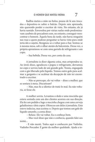 O HOMEM QUE MATOU MONA 7
Badhia meteu a mão no bolso, puxou de lá uns troca-
dos e depositou-os sobre o balcão. Depois saiu apressada,
não querendo perder o escritor de vista. No entanto, ele já
havia sumido. Enveredou por várias ruelas onde predomina-
vam casebres de pescadores sem, no entanto, conseguir reen-
contrar o homem. Àquela hora da tarde, não havia ninguém
nas ruas a quem pudesse perguntar se havia visto para onde
teria ido o sujeito. Resignou-se a voltar para o bar. Sentou-se
à mesma mesa, sob o olhar atento da balconista. Dessa vez, a
própria aproximou-se com uma garrafa de refrigerante e um
copo.
– Sua bebida. Dessa vez, por conta da casa.
A jornalista ia dizer alguma coisa, mas arrependeu-se.
Ao invés disso, agradeceu e pegou o refrigerante, derramou
no copo e sorveu tudo de um grande gole. Tossiu, engasgada
com o gás liberado pelo líquido. Tomou outro gole para acal-
mar a garganta e se acalmar da decepção de não ter encon-
trado o escritor.
– Não se preocupe, ele vai voltar – disse a mulher, que
se sentara à mesa. Discutiram?
– Não, mas fiz a idiotice de tratá-lo mal. Eu não volta-
ria, se fosse ele.
A mulher sorriu. Levantou o dedo e uma mocinha que
estava sentada com um dos clientes acorreu em sua direção.
Ela fez um pedido e logo a mocinha chegou com uma cerveja
geladíssima e dois copos. Ofereceu um deles à jornalista. Esta
esteve indecisa, mas aceitou-o. Depois que tomou um gole do
líquido amarelo, a coroa disse:
– Relaxe. Ele vai voltar. Eu o conheço bem.
– Mas você disse que não o conhecia, quando falei seu
nome...
- E não menti. Todos aqui o conhecem por Vadinho.
Vadinho Pescador. É gente da melhor qualidade. Ajuda a to-
 