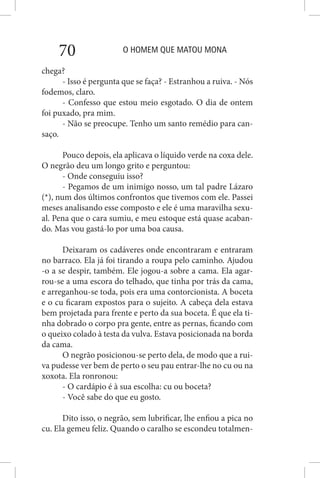 O HOMEM QUE MATOU MONA70
chega?
- Isso é pergunta que se faça? - Estranhou a ruiva. - Nós
fodemos, claro.
- Confesso que estou meio esgotado. O dia de ontem
foi puxado, pra mim.
- Não se preocupe. Tenho um santo remédio para can-
saço.
Pouco depois, ela aplicava o líquido verde na coxa dele.
O negrão deu um longo grito e perguntou:
- Onde conseguiu isso?
- Pegamos de um inimigo nosso, um tal padre Lázaro
(*), num dos últimos confrontos que tivemos com ele. Passei
meses analisando esse composto e ele é uma maravilha sexu-
al. Pena que o cara sumiu, e meu estoque está quase acaban-
do. Mas vou gastá-lo por uma boa causa.
Deixaram os cadáveres onde encontraram e entraram
no barraco. Ela já foi tirando a roupa pelo caminho. Ajudou
-o a se despir, também. Ele jogou-a sobre a cama. Ela agar-
rou-se a uma escora do telhado, que tinha por trás da cama,
e arreganhou-se toda, pois era uma contorcionista. A boceta
e o cu ficaram expostos para o sujeito. A cabeça dela estava
bem projetada para frente e perto da sua boceta. É que ela ti-
nha dobrado o corpo pra gente, entre as pernas, ficando com
o queixo colado à testa da vulva. Estava posicionada na borda
da cama.
O negrão posicionou-se perto dela, de modo que a rui-
va pudesse ver bem de perto o seu pau entrar-lhe no cu ou na
xoxota. Ela ronronou:
- O cardápio é à sua escolha: cu ou boceta?
- Você sabe do que eu gosto.
Dito isso, o negrão, sem lubrificar, lhe enfiou a pica no
cu. Ela gemeu feliz. Quando o caralho se escondeu totalmen-
 