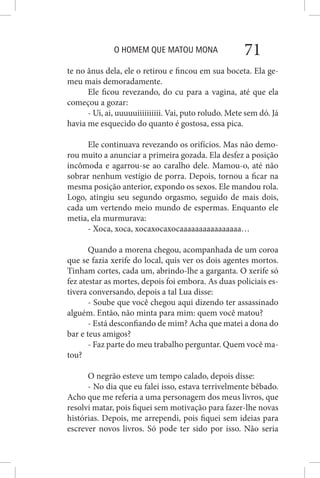 O HOMEM QUE MATOU MONA 71
te no ânus dela, ele o retirou e fincou em sua boceta. Ela ge-
meu mais demoradamente.
Ele ficou revezando, do cu para a vagina, até que ela
começou a gozar:
- Ui, ai, uuuuuiiiiiiiiii. Vai, puto roludo. Mete sem dó. Já
havia me esquecido do quanto é gostosa, essa pica.
Ele continuava revezando os orifícios. Mas não demo-
rou muito a anunciar a primeira gozada. Ela desfez a posição
incômoda e agarrou-se ao caralho dele. Mamou-o, até não
sobrar nenhum vestígio de porra. Depois, tornou a ficar na
mesma posição anterior, expondo os sexos. Ele mandou rola.
Logo, atingiu seu segundo orgasmo, seguido de mais dois,
cada um vertendo meio mundo de espermas. Enquanto ele
metia, ela murmurava:
- Xoca, xoca, xocaxocaxocaaaaaaaaaaaaaaaa…
Quando a morena chegou, acompanhada de um coroa
que se fazia xerife do local, quis ver os dois agentes mortos.
Tinham cortes, cada um, abrindo-lhe a garganta. O xerife só
fez atestar as mortes, depois foi embora. As duas policiais es-
tivera conversando, depois a tal Lua disse:
- Soube que você chegou aqui dizendo ter assassinado
alguém. Então, não minta para mim: quem você matou?
- Está desconfiando de mim? Acha que matei a dona do
bar e teus amigos?
- Faz parte do meu trabalho perguntar. Quem você ma-
tou?
O negrão esteve um tempo calado, depois disse:
- No dia que eu falei isso, estava terrivelmente bêbado.
Acho que me referia a uma personagem dos meus livros, que
resolvi matar, pois fiquei sem motivação para fazer-lhe novas
histórias. Depois, me arrependi, pois fiquei sem ideias para
escrever novos livros. Só pode ter sido por isso. Não seria
 