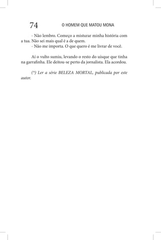 O HOMEM QUE MATOU MONA74
- Não lembro. Começo a misturar minha história com
a tua. Não sei mais qual é a de quem.
- Não me importa. O que quero é me livrar de você.
Aí o vulto sumiu, levando o resto do uísque que tinha
na garrafinha. Ele deitou-se perto da jornalista. Ela acordou.
(*) Ler a série BELEZA MORTAL, publicada por este
autor.
 