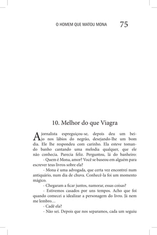 O HOMEM QUE MATOU MONA 75
10. Melhor do que Viagra
Ajornalista espreguiçou-se, depois deu um bei-
jo nos lábios do negrão, desejando-lhe um bom
dia. Ele lhe respondeu com carinho. Ela esteve toman-
do banho cantando uma melodia qualquer, que ele
não conhecia. Parecia feliz. Perguntou, lá do banheiro:
- Quem é Mona, amor? Você se baseou em alguém para
escrever teus livros sobre ela?
- Mona é uma advogada, que certa vez encontrei num
antiquário, num dia de chuva. Conhecê-la foi um momento
mágico.
- Chegaram a ficar juntos, namorar, essas coisas?
- Estivemos casados por uns tempos. Acho que foi
quando comecei a idealizar a personagem do livro. Já nem
me lembro…
- Cadê ela?
- Não sei. Depois que nos separamos, cada um seguiu
 
