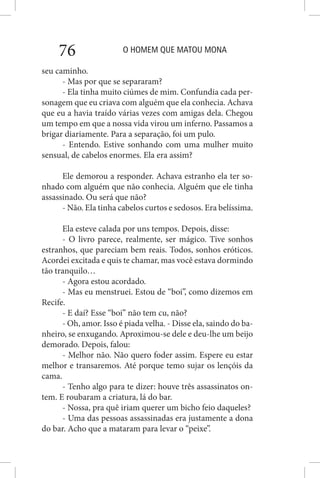O HOMEM QUE MATOU MONA76
seu caminho.
- Mas por que se separaram?
- Ela tinha muito ciúmes de mim. Confundia cada per-
sonagem que eu criava com alguém que ela conhecia. Achava
que eu a havia traído várias vezes com amigas dela. Chegou
um tempo em que a nossa vida virou um inferno. Passamos a
brigar diariamente. Para a separação, foi um pulo.
- Entendo. Estive sonhando com uma mulher muito
sensual, de cabelos enormes. Ela era assim?
Ele demorou a responder. Achava estranho ela ter so-
nhado com alguém que não conhecia. Alguém que ele tinha
assassinado. Ou será que não?
- Não. Ela tinha cabelos curtos e sedosos. Era belíssima.
Ela esteve calada por uns tempos. Depois, disse:
- O livro parece, realmente, ser mágico. Tive sonhos
estranhos, que pareciam bem reais. Todos, sonhos eróticos.
Acordei excitada e quis te chamar, mas você estava dormindo
tão tranquilo…
- Agora estou acordado.
- Mas eu menstruei. Estou de “boi”, como dizemos em
Recife.
- E daí? Esse “boi” não tem cu, não?
- Oh, amor. Isso é piada velha. - Disse ela, saindo do ba-
nheiro, se enxugando. Aproximou-se dele e deu-lhe um beijo
demorado. Depois, falou:
- Melhor não. Não quero foder assim. Espere eu estar
melhor e transaremos. Até porque temo sujar os lençóis da
cama.
- Tenho algo para te dizer: houve três assassinatos on-
tem. E roubaram a criatura, lá do bar.
- Nossa, pra quê iriam querer um bicho feio daqueles?
- Uma das pessoas assassinadas era justamente a dona
do bar. Acho que a mataram para levar o “peixe”.
 