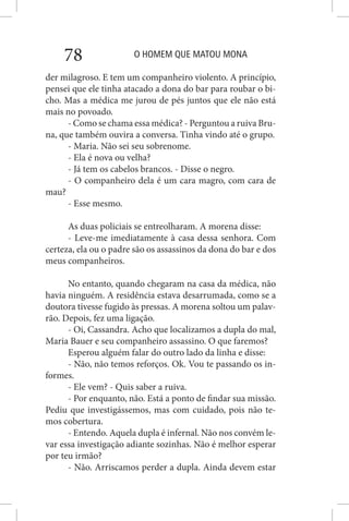 O HOMEM QUE MATOU MONA78
der milagroso. E tem um companheiro violento. A princípio,
pensei que ele tinha atacado a dona do bar para roubar o bi-
cho. Mas a médica me jurou de pés juntos que ele não está
mais no povoado.
- Como se chama essa médica? - Perguntou a ruiva Bru-
na, que também ouvira a conversa. Tinha vindo até o grupo.
- Maria. Não sei seu sobrenome.
- Ela é nova ou velha?
- Já tem os cabelos brancos. - Disse o negro.
- O companheiro dela é um cara magro, com cara de
mau?
- Esse mesmo.
As duas policiais se entreolharam. A morena disse:
- Leve-me imediatamente à casa dessa senhora. Com
certeza, ela ou o padre são os assassinos da dona do bar e dos
meus companheiros.
No entanto, quando chegaram na casa da médica, não
havia ninguém. A residência estava desarrumada, como se a
doutora tivesse fugido às pressas. A morena soltou um palav-
rão. Depois, fez uma ligação.
- Oi, Cassandra. Acho que localizamos a dupla do mal,
Maria Bauer e seu companheiro assassino. O que faremos?
Esperou alguém falar do outro lado da linha e disse:
- Não, não temos reforços. Ok. Vou te passando os in-
formes.
- Ele vem? - Quis saber a ruiva.
- Por enquanto, não. Está a ponto de findar sua missão.
Pediu que investigássemos, mas com cuidado, pois não te-
mos cobertura.
- Entendo. Aquela dupla é infernal. Não nos convém le-
var essa investigação adiante sozinhas. Não é melhor esperar
por teu irmão?
- Não. Arriscamos perder a dupla. Ainda devem estar
 