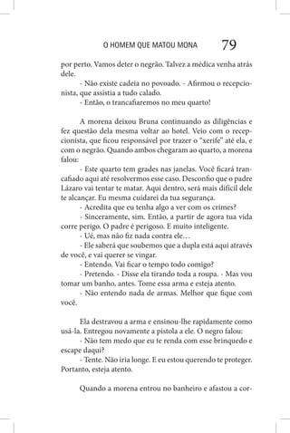 O HOMEM QUE MATOU MONA 79
por perto. Vamos deter o negrão. Talvez a médica venha atrás
dele.
- Não existe cadeia no povoado. - Afirmou o recepcio-
nista, que assistia a tudo calado.
- Então, o trancafiaremos no meu quarto!
A morena deixou Bruna continuando as diligências e
fez questão dela mesma voltar ao hotel. Veio com o recep-
cionista, que ficou responsável por trazer o “xerife” até ela, e
com o negrão. Quando ambos chegaram ao quarto, a morena
falou:
- Este quarto tem grades nas janelas. Você ficará tran-
cafiado aqui até resolvermos esse caso. Desconfio que o padre
Lázaro vai tentar te matar. Aqui dentro, será mais difícil dele
te alcançar. Eu mesma cuidarei da tua segurança.
- Acredita que eu tenha algo a ver com os crimes?
- Sinceramente, sim. Então, a partir de agora tua vida
corre perigo. O padre é perigoso. E muito inteligente.
- Ué, mas não fiz nada contra ele…
- Ele saberá que soubemos que a dupla está aqui através
de você, e vai querer se vingar.
- Entendo. Vai ficar o tempo todo comigo?
- Pretendo. - Disse ela tirando toda a roupa. - Mas vou
tomar um banho, antes. Tome essa arma e esteja atento.
- Não entendo nada de armas. Melhor que fique com
você.
Ela destravou a arma e ensinou-lhe rapidamente como
usá-la. Entregou novamente a pistola a ele. O negro falou:
- Não tem medo que eu te renda com esse brinquedo e
escape daqui?
- Tente. Não iria longe. E eu estou querendo te proteger.
Portanto, esteja atento.
Quando a morena entrou no banheiro e afastou a cor-
 