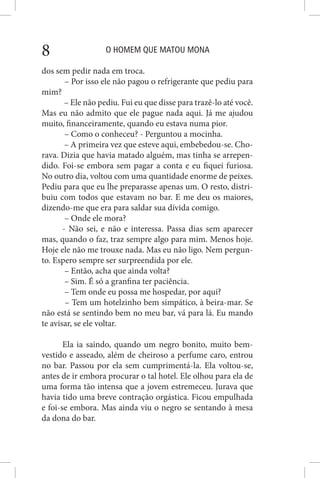 O HOMEM QUE MATOU MONA8
dos sem pedir nada em troca.
– Por isso ele não pagou o refrigerante que pediu para
mim?
– Ele não pediu. Fui eu que disse para trazê-lo até você.
Mas eu não admito que ele pague nada aqui. Já me ajudou
muito, financeiramente, quando eu estava numa pior.
– Como o conheceu? - Perguntou a mocinha.
– A primeira vez que esteve aqui, embebedou-se. Cho-
rava. Dizia que havia matado alguém, mas tinha se arrepen-
dido. Foi-se embora sem pagar a conta e eu fiquei furiosa.
No outro dia, voltou com uma quantidade enorme de peixes.
Pediu para que eu lhe preparasse apenas um. O resto, distri-
buiu com todos que estavam no bar. E me deu os maiores,
dizendo-me que era para saldar sua dívida comigo.
– Onde ele mora?
- Não sei, e não e interessa. Passa dias sem aparecer
mas, quando o faz, traz sempre algo para mim. Menos hoje.
Hoje ele não me trouxe nada. Mas eu não ligo. Nem pergun-
to. Espero sempre ser surpreendida por ele.
– Então, acha que ainda volta?
– Sim. É só a granfina ter paciência.
– Tem onde eu possa me hospedar, por aqui?
– Tem um hotelzinho bem simpático, à beira-mar. Se
não está se sentindo bem no meu bar, vá para lá. Eu mando
te avisar, se ele voltar.
Ela ia saindo, quando um negro bonito, muito bem-
vestido e asseado, além de cheiroso a perfume caro, entrou
no bar. Passou por ela sem cumprimentá-la. Ela voltou-se,
antes de ir embora procurar o tal hotel. Ele olhou para ela de
uma forma tão intensa que a jovem estremeceu. Jurava que
havia tido uma breve contração orgástica. Ficou empulhada
e foi-se embora. Mas ainda viu o negro se sentando à mesa
da dona do bar.
 