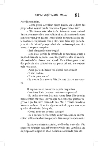 O HOMEM QUE MATOU MONA 81
Acredite em mim.
- Como posso acreditar nisso? Bastou eu te dizer das
propriedades curativas da criatura, e logo acontece isso?
- Não fomos nós. Mas tenho interesse nesse animal.
Então, dê um recado a essa policial aí no chão: estou disposta
a me entregar, por quanto tempo durar as pesquisas que pre-
tendo fazer, em parceria com a PF. Quero fazer algo que este-
ja dentro da Lei. Até porque não tenho mais os equipamentos
necessários para pesquisar.
- Está oferecendo uma trégua?
- Sim. Mas, depois de terminada as pesquisas, quero a
minha liberdade de volta. Isso é inegociável. Meu ex compa-
nheiro também não entra no acordo. Estará livre, para o caso
dos policiais não cumprirem sua parte. Aí, não me culpem
pela retaliação.
- Acha que os Federais vão querer esse acordo?
- Tenho certeza.
- E se te prenderem?
- Eu morro. Mas morro feliz. Sei que Lázaro me vinga-
rá.
O negrão esteve pensativo, depois perguntou:
- Você tem ideia de quem matou essas pessoas?
- Eu tenho a certeza. Mas não vou te dizer. Não consigo
mais confiar em você. Provou que não consegue guardar se-
gredo, e que faz juízo errado de nós. Mas o recado está dado.
Vou-me embora. Deve ter alguém subindo, querendo saber
que barulho de tiro foi aquele.
- Como entro em contato contigo?
- Eu é que entro em contato com você. Mas, se quer fa-
cilitar, volte ao teu barraco por uns dias, sempre à meia-noite.
Quando a morena acordou, ele lhe deu o recado. Não
apareceu ninguém para saber o motivo do tiro. A policial viu
os pingos de sangue no chão e olhou assombrada para ele:
 