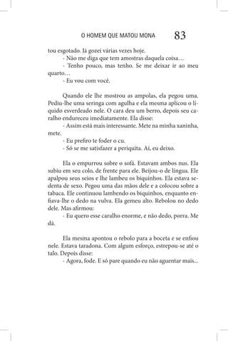O HOMEM QUE MATOU MONA 83
tou esgotado. Já gozei várias vezes hoje.
- Não me diga que tem amostras daquela coisa…
- Tenho pouco, mas tenho. Se me deixar ir ao meu
quarto…
- Eu vou com você.
Quando ele lhe mostrou as ampolas, ela pegou uma.
Pediu-lhe uma seringa com agulha e ela mesma aplicou o lí-
quido esverdeado nele. O cara deu um berro, depois seu ca-
ralho endureceu imediatamente. Ela disse:
- Assim está mais interessante. Mete na minha xaninha,
mete.
- Eu prefiro te foder o cu.
- Só se me satisfazer a periquita. Aí, eu deixo.
Ela o empurrou sobre o sofá. Estavam ambos nus. Ela
subiu em seu colo, de frente para ele. Beijou-o de língua. Ele
apalpou seus seios e lhe lambeu os biquinhos. Ela estava se-
denta de sexo. Pegou uma das mãos dele e a colocou sobre a
tabaca. Ele continuou lambendo os biquinhos, enquanto en-
fiava-lhe o dedo na vulva. Ela gemeu alto. Rebolou no dedo
dele. Mas afirmou:
- Eu quero esse caralho enorme, e não dedo, porra. Me
dá.
Ela mesma apontou o rebolo para a boceta e se enfiou
nele. Estava taradona. Com algum esforço, estrepou-se até o
talo. Depois disse:
- Agora, fode. E só pare quando eu não aguentar mais...
 