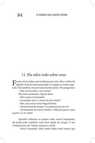 O HOMEM QUE MATOU MONA84
11. Ela sabia tudo sobre sexo
Foram várias fodas, mas nenhuma por trás. Mas o efeito do
líquido verde já estava passando e o negrão se sentia esgo-
tado. Ela também. Foram tomar banho juntos. Ele perguntou:
- Não vai me dizer o teu nome?
Ela esteve pensativa, depois disse:
- Meu nome é Cassandra.
- Cassandra não é o nome do teu irmão?
- Não, mas essa é uma longa história.
- Temos bastante tempo. E eu gostaria de ouvi-la.
- Terminemos de tomar banho e voltemos para o meu
quarto. Lá, te conto.
Quando voltaram ao quarto onde estava hospedada,
ela pediu pelo interfone uma dose dupla de uísque. E um
Campari para ele. Então, começou a falar:
- Nasci Cassandra. Meu irmão tinha outro nome, que
 