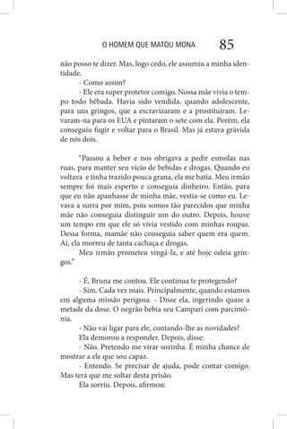 O HOMEM QUE MATOU MONA 85
não posso te dizer. Mas, logo cedo, ele assumiu a minha iden-
tidade.
- Como assim?
- Ele era super protetor comigo. Nossa mãe vivia o tem-
po todo bêbada. Havia sido vendida, quando adolescente,
para uns gringos, que a escravizaram e a prostituíram. Le-
varam-na para os EUA e pintaram o sete com ela. Porém, ela
conseguiu fugir e voltar para o Brasil. Mas já estava grávida
de nós dois.
“Passou a beber e nos obrigava a pedir esmolas nas
ruas, para manter seu vício de bebidas e drogas. Quando eu
voltava e tinha trazido pouca grana, ela me batia. Meu irmão
sempre foi mais esperto e conseguia dinheiro. Então, para
que eu não apanhasse de minha mãe, vestia-se como eu. Le-
vava a surra por mim, pois somos tão parecidos que minha
mãe não conseguia distinguir um do outro. Depois, houve
um tempo em que ele só vivia vestido com minhas roupas.
Dessa forma, mamãe não conseguia saber quem era quem.
Aí, ela morreu de tanta cachaça e drogas.
Meu irmão prometeu vingá-la, e até hoje odeia grin-
gos.”
- É, Bruna me contou. Ele continua te protegendo?
- Sim. Cada vez mais. Principalmente, quando estamos
em alguma missão perigosa. - Disse ela, ingerindo quase a
metade da dose. O negrão bebia seu Campari com parcimô-
nia.
- Não vai ligar para ele, contando-lhe as novidades?
Ela demorou a responder. Depois, disse:
- Não. Pretendo me virar sozinha. É minha chance de
mostrar a ele que sou capaz.
- Entendo. Se precisar de ajuda, pode contar comigo.
Mas terá que me soltar desta prisão.
Ela sorriu. Depois, afirmou:
 