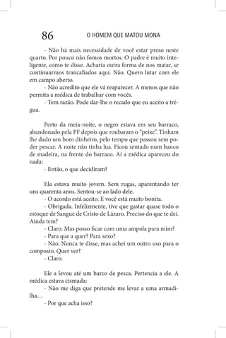 O HOMEM QUE MATOU MONA86
- Não há mais necessidade de você estar preso neste
quarto. Por pouco não fomos mortos. O padre é muito inte-
ligente, como te disse. Acharia outra forma de nos matar, se
continuarmos trancafiados aqui. Não. Quero lutar com ele
em campo aberto.
- Não acredito que ele vá reaparecer. A menos que não
permita a médica de trabalhar com vocês.
- Tem razão. Pode dar-lhe o recado que eu aceito a tré-
gua.
Perto da meia-noite, o negro estava em seu barraco,
abandonado pela PF depois que roubaram o “peixe”. Tinham
lhe dado um bom dinheiro, pelo tempo que passou sem po-
der pescar. A noite não tinha lua. Ficou sentado num banco
de madeira, na frente do barraco. Aí a médica apareceu do
nada:
- Então, o que decidiram?
Ela estava muito jovem. Sem rugas, aparentando ter
uns quarenta anos. Sentou-se ao lado dele.
- O acordo está aceito. E você está muito bonita.
- Obrigada. Infelizmente, tive que gastar quase todo o
estoque de Sangue de Cristo de Lázaro. Preciso do que te dei.
Ainda tem?
- Claro. Mas posso ficar com uma ampola para mim?
- Para que a quer? Para sexo?
- Não. Nunca te disse, mas achei um outro uso para o
composto. Quer ver?
- Claro.
Ele a levou até um barco de pesca. Pertencia a ele. A
médica estava cismada:
- Não me diga que pretende me levar a uma armadi-
lha…
- Por que acha isso?
 