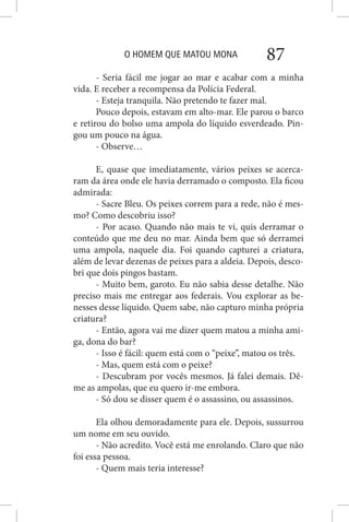 O HOMEM QUE MATOU MONA 87
- Seria fácil me jogar ao mar e acabar com a minha
vida. E receber a recompensa da Polícia Federal.
- Esteja tranquila. Não pretendo te fazer mal.
Pouco depois, estavam em alto-mar. Ele parou o barco
e retirou do bolso uma ampola do líquido esverdeado. Pin-
gou um pouco na água.
- Observe…
E, quase que imediatamente, vários peixes se acerca-
ram da área onde ele havia derramado o composto. Ela ficou
admirada:
- Sacre Bleu. Os peixes correm para a rede, não é mes-
mo? Como descobriu isso?
- Por acaso. Quando não mais te vi, quis derramar o
conteúdo que me deu no mar. Ainda bem que só derramei
uma ampola, naquele dia. Foi quando capturei a criatura,
além de levar dezenas de peixes para a aldeia. Depois, desco-
bri que dois pingos bastam.
- Muito bem, garoto. Eu não sabia desse detalhe. Não
preciso mais me entregar aos federais. Vou explorar as be-
nesses desse líquido. Quem sabe, não capturo minha própria
criatura?
- Então, agora vai me dizer quem matou a minha ami-
ga, dona do bar?
- Isso é fácil: quem está com o “peixe”, matou os três.
- Mas, quem está com o peixe?
- Descubram por vocês mesmos. Já falei demais. Dê-
me as ampolas, que eu quero ir-me embora.
- Só dou se disser quem é o assassino, ou assassinos.
Ela olhou demoradamente para ele. Depois, sussurrou
um nome em seu ouvido.
- Não acredito. Você está me enrolando. Claro que não
foi essa pessoa.
- Quem mais teria interesse?
 