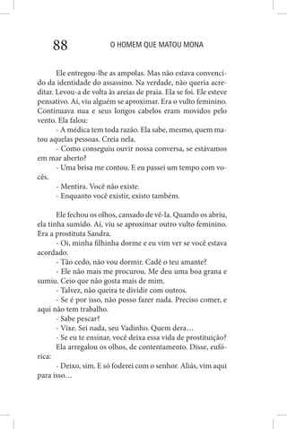 O HOMEM QUE MATOU MONA88
Ele entregou-lhe as ampolas. Mas não estava convenci-
do da identidade do assassino. Na verdade, não queria acre-
ditar. Levou-a de volta às areias de praia. Ela se foi. Ele esteve
pensativo. Aí, viu alguém se aproximar. Era o vulto feminino.
Continuava nua e seus longos cabelos eram movidos pelo
vento. Ela falou:
- A médica tem toda razão. Ela sabe, mesmo, quem ma-
tou aquelas pessoas. Creia nela.
- Como conseguiu ouvir nossa conversa, se estávamos
em mar aberto?
- Uma brisa me contou. E eu passei um tempo com vo-
cês.
- Mentira. Você não existe.
- Enquanto você existir, existo também.
Ele fechou os olhos, cansado de vê-la. Quando os abriu,
ela tinha sumido. Aí, viu se aproximar outro vulto feminino.
Era a prostituta Sandra.
- Oi, minha filhinha dorme e eu vim ver se você estava
acordado.
- Tão cedo, não vou dormir. Cadê o teu amante?
- Ele não mais me procurou. Me deu uma boa grana e
sumiu. Ceio que não gosta mais de mim.
- Talvez, não queira te dividir com outros.
- Se é por isso, não posso fazer nada. Preciso comer, e
aqui não tem trabalho.
- Sabe pescar?
- Vixe. Sei nada, seu Vadinho. Quem dera…
- Se eu te ensinar, você deixa essa vida de prostituição?
Ela arregalou os olhos, de contentamento. Disse, eufó-
rica:
- Deixo, sim. E só foderei com o senhor. Aliás, vim aqui
para isso…
 